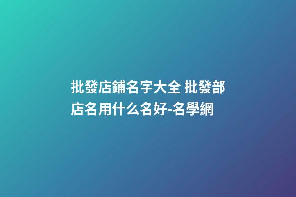批發店鋪名字大全 批發部店名用什么名好-名學網
